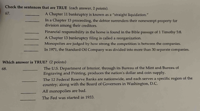 Check the sentences that are TRUE (each answer, 2 points). 
67. _A Chapter 11 bankruptcy is known as a “straight liquidation.” 
_In a Chapter 13 proceeding, the debtor surrenders their nonexempt property for 
division among their creditors. 
_Financial responsibility in the home is found in the Bible passage of 1 Timothy 5:8. 
_A Chapter 13 bankruptcy filing is called a reorganization. 
_Monopolies are judged by how strong the competition is between the companies. 
_In 1971, the Standard Oil Company was divided into more than 30 separate companies. 
Which answer is TRUE? (2 points) 
68. _The U.S. Department of Interior, through its Bureau of the Mint and Bureau of 
Engraving and Printing, produces the nation's dollar and coin supply. 
_The 12 Federal Reserve Banks are nationwide, and each serves a specific region of the 
country; along with the Board of Governors in Washington, D.C. 
_All monopolies are bad. 
_ 
The Fed was started in 1933.