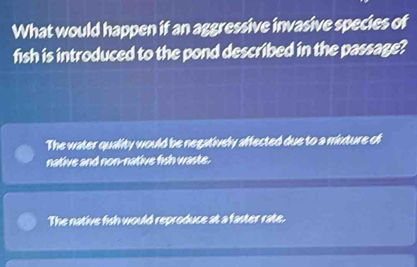 What would happen if an aggressive invasive species of
fish is introduced to the pond described in the passage?
The water quality would be negatively affected due to a minture of
native and non-native fish waste.
The native fish would reproduce at a faster rate.