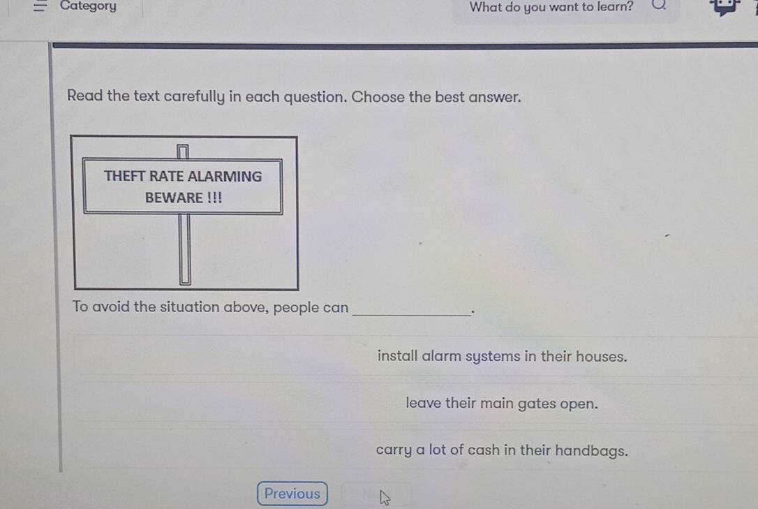 Category What do you want to learn?
Read the text carefully in each question. Choose the best answer.
To avoid the situation above, people can_
.
install alarm systems in their houses.
leave their main gates open.
carry a lot of cash in their handbags.
Previous