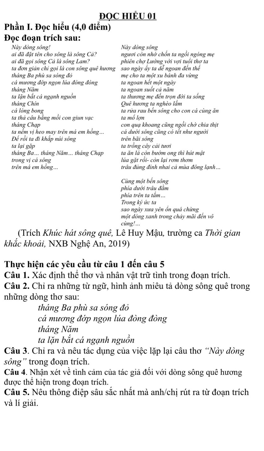 ĐQC HIÊU 01
Phần I. Đọc hiểu (4,0 điểm)
Đọc đoạn trích sau:
Này dòng sông! Này dòng sông
ai đã đặt tên cho sông là sông Cả? ngươi còn nhớ chốn ta ngồi ngóng mẹ
ai đã gọi sông Cả là sông Lam? phiên chợ Lường vời vợi tuổi thơ ta
ta đơn giản chỉ gọi là con sông quê hương sao ngày ấy ta dễ ngoan đến thế
tháng Ba phù sa sóng đỏ mẹ cho ta một xu bánh đa vừng
cá mương đớp ngọn lúa đòng đòng ta ngoan hết một ngày
tháng Năm ta ngoan suốt cả năm
ta lặn bắt cá ngạnh nguồn ta thương mẹ đến trọn đời ta sống
tháng Chín Quê hương ta nghèo lắm
cá lòng bong ta rữa rau bến sông cho con cá cùng ăn
ta thả câu bằng mồi con giun vạc ta mổ lợn
tháng Chạp con quạ khoang cũng ngồi chờ chia thịt
ta nếm vị heo may trên má em hồng... cá dưới sông cũng có tết như người
Để rồi ta đi khắp núi sông trên bãi sông
ta lại gặp ta trồng cây cải tươi
tháng Ba... tháng Năm... tháng Chạp ta ăn lá còn bướm ong thì hút mật
trong vị cá sông lúa gặt rồi- còn lại rơm thơm
trên má em hồng... trâu đủng đinh nhai cả mùa đông lạnh...
Cùng một bến sông
phía dưới trâu đầm
phia trên ta tắm...
Trong ký ức ta
sao ngày xưa yên ồn quá chừng
một dòng xanh trong chảy mãi đến vô
cùng!...
(Trích Khúc hát sông quê, Lê Huy Mậu, trường ca Thời gian
khắc khoải, NXB Nghệ An, 2019)
Thực hiện các yêu cầu từ câu 1 đến câu 5
Câu 1. Xác định thể thơ và nhân vật trữ tình trong đoạn trích.
Câu 2. Chỉ ra những từ ngữ, hình ảnh miêu tả dòng sông quê trong
những dòng thơ sau:
tháng Ba phù sa sóng đỏ
cá mương đớp ngọn lúa đòng đòng
tháng Năm
ta lặn bắt cá ngạnh nguồn
Câu 3. Chỉ ra và nêu tác dụng của việc lặp lại câu thơ “Này dòng
sông '' trong đoạn trích.
Câu 4. Nhận xét về tình cảm của tác giả đối với dòng sông quê hương
được thể hiện trong đoạn trích.
Câu 5. Nêu thông điệp sâu sắc nhất mà anh/chị rút ra từ đoạn trích
và lí giải.