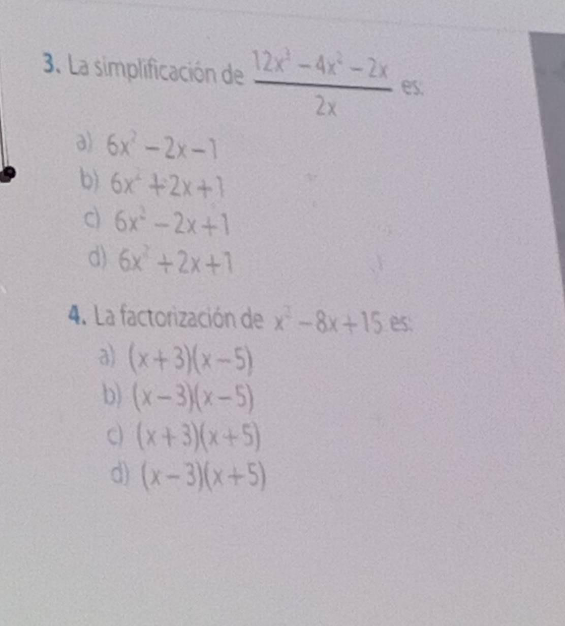 La simplificación de  (12x^3-4x^2-2x)/2x  es.
a) 6x^2-2x-1
b) 6x^2+2x+1
c) 6x^2-2x+1
d) 6x^2+2x+1
4. La factorización de x^2-8x+15 es:
a) (x+3)(x-5)
b) (x-3)(x-5)
c) (x+3)(x+5)
d) (x-3)(x+5)