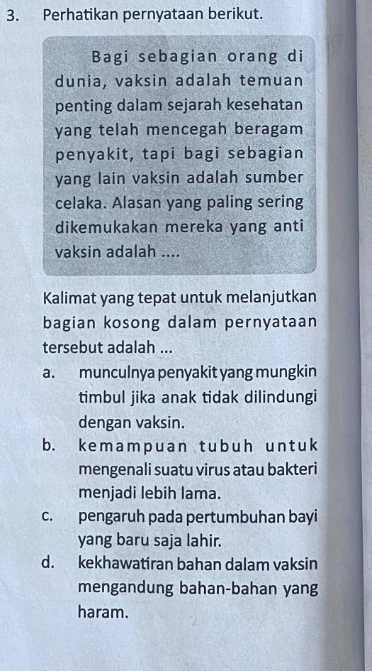 Perhatikan pernyataan berikut.
Bagi sebagian orang di
dunia, vaksin adalah temuan
penting dalam sejarah kesehatan
yang telah mencegah beragam
penyakit, tapi bagi sebagian
yang lain vaksin adalah sumber
celaka. Alasan yang paling sering
dikemukakan mereka yang anti
vaksin adalah ....
Kalimat yang tepat untuk melanjutkan
bagian kosong dalam pernyataan
tersebut adalah ...
a. munculnya penyakit yang mungkin
timbul jika anak tidak dilindungi
dengan vaksin.
b. kemampuan tubuh untuk
mengenali suatu virus atau bakteri
menjadi lebih lama.
c. pengaruh pada pertumbuhan bayi
yang baru saja lahir.
d. kekhawatiran bahan dalam vaksin
mengandung bahan-bahan yang
haram.