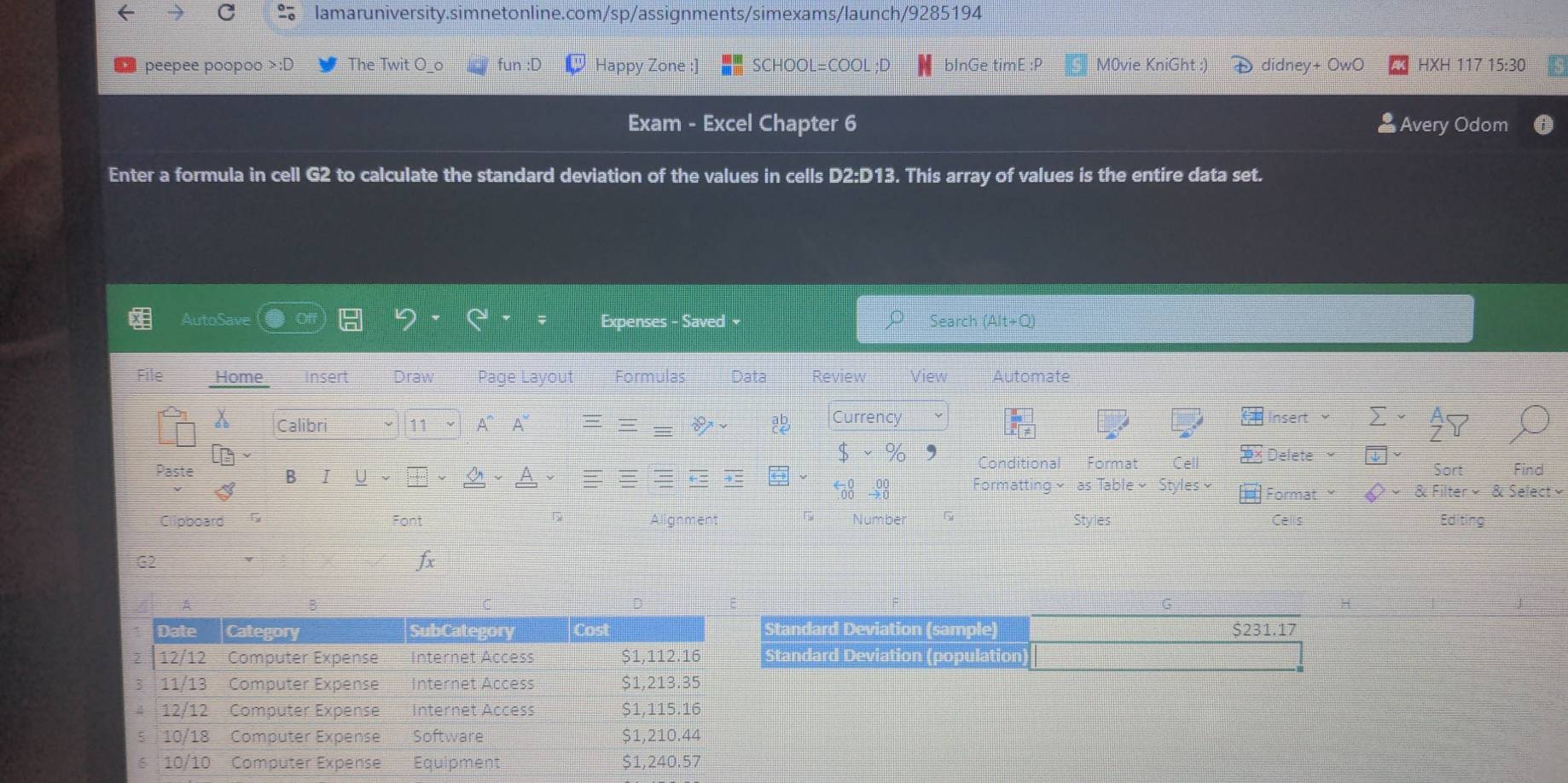 ← C lamaruniversity.simnetonline.com/sp/assignments/simexams/launch/9285194 
peepee poopoo >:D The Twit O_ fün Happy Zone SCHOOL=COOL ;D bInGe timE :P M0vie KniGht :) didney+ OwO HXH 117 15:30 
Exam - Excel Chapter 6 Avery Odom 
Enter a formula in cell G2 to calculate the standard deviation of the values in cells D2:D13. This array of values is the entire data set. 
~ 
AutoSave Expenses - Saved Search (Alt+Q) 
File Home insert Draw Page Layout Formulas Data Review View Automate 
Calibri ν 11 A~ A~ Currency 
Insert sumlimits  _^(_Z)^A_ZY 
$ * % Conditional Format Cell Delete □ 
Sort Find 
Paste B I frac  1/2  1/2 +frac  1/2  1/2 + 1/2 ( 1/2 - 1/2 )^ 1/2  ←= i= Formatting ~ as Table ~ Styles~ Format varphi *  Filter*  Selectvee 
200 
5 
Styles Cells 
Clipboard G Font Alignment Number 5 Editing 
G2 
fx 
G 
Standard Deviation (sample) $231.17
Standard Deviation (population)