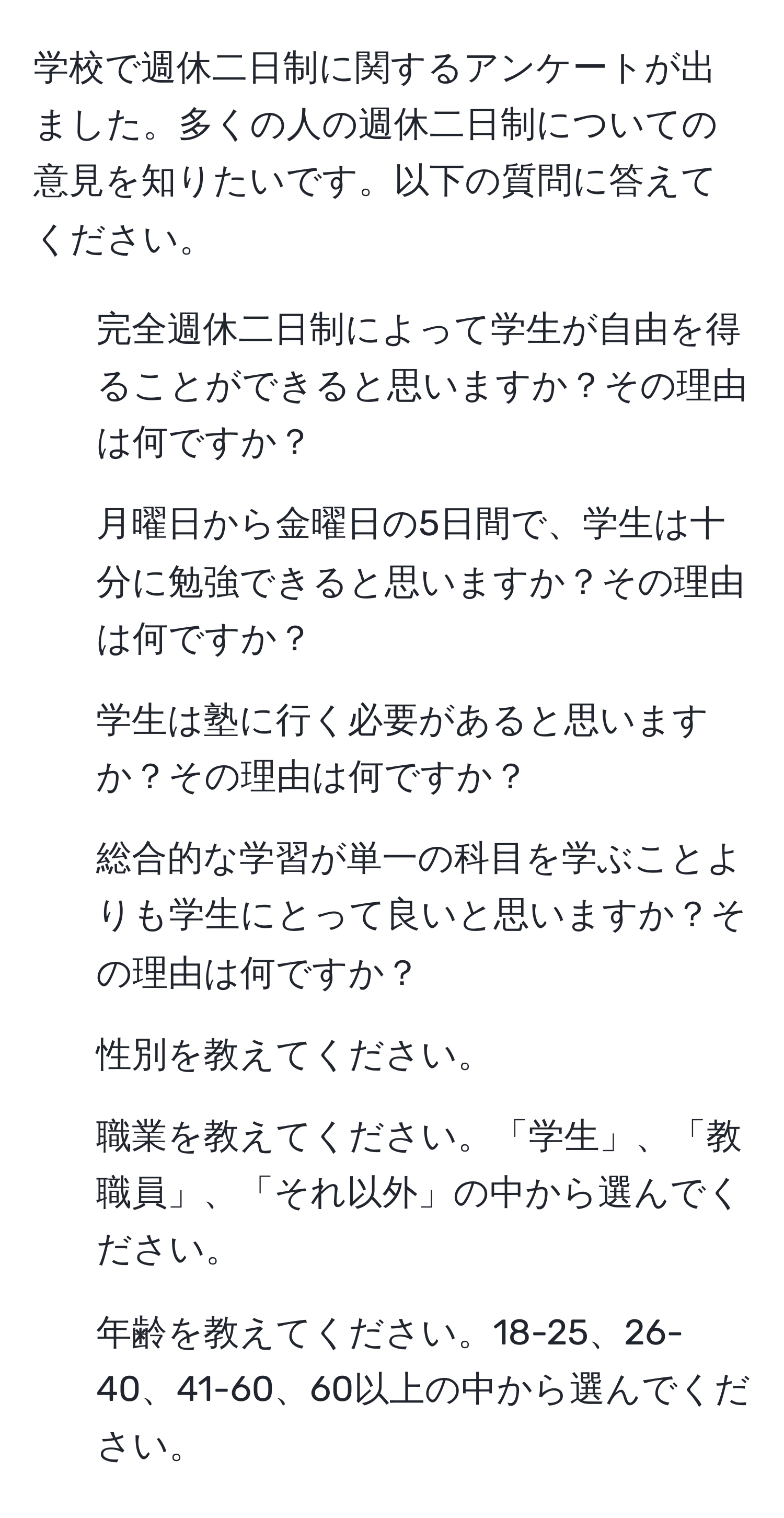 学校で週休二日制に関するアンケートが出ました。多くの人の週休二日制についての意見を知りたいです。以下の質問に答えてください。  
1) 完全週休二日制によって学生が自由を得ることができると思いますか？その理由は何ですか？  
2) 月曜日から金曜日の5日間で、学生は十分に勉強できると思いますか？その理由は何ですか？  
3) 学生は塾に行く必要があると思いますか？その理由は何ですか？  
4) 総合的な学習が単一の科目を学ぶことよりも学生にとって良いと思いますか？その理由は何ですか？  
5) 性別を教えてください。  
6) 職業を教えてください。「学生」、「教職員」、「それ以外」の中から選んでください。  
7) 年齢を教えてください。18-25、26-40、41-60、60以上の中から選んでください。