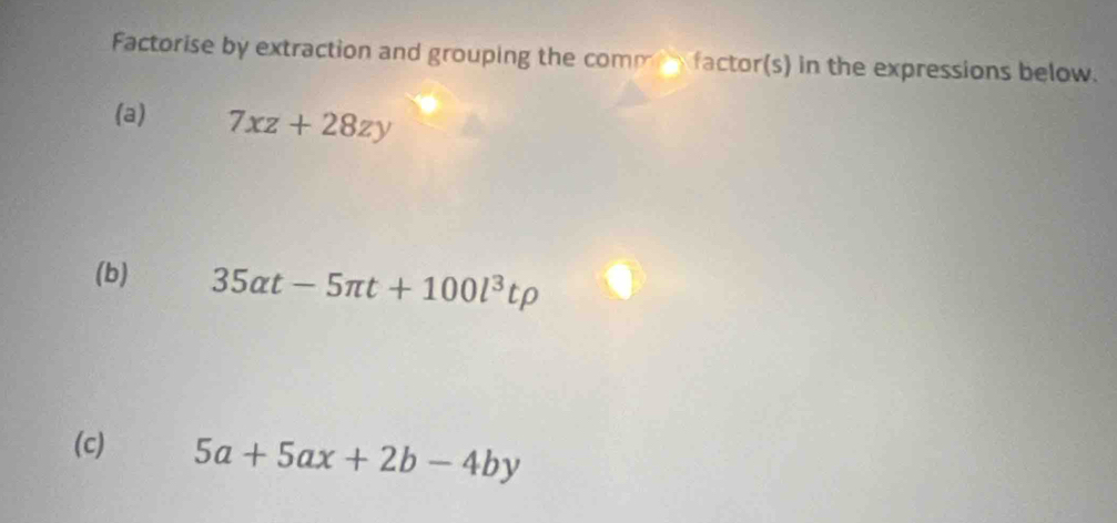 Factorise by extraction and grouping the comm factor(s) in the expressions below.
(a) 7xz+28zy
(b) 35alpha t-5π t+100l^3trho
(c) 5a+5ax+2b-4by