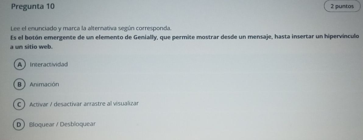 Pregunta 10 2 puntos
Lee el enunciado y marca la alternativa según corresponda.
Es el botón emergente de un elemento de Genially, que permite mostrar desde un mensaje, hasta insertar un hipervínculo
a un sitio web.
AInteractividad
B  Animación
C  Activar / desactivar arrastre al visualizar
D Bloquear / Desbloquear