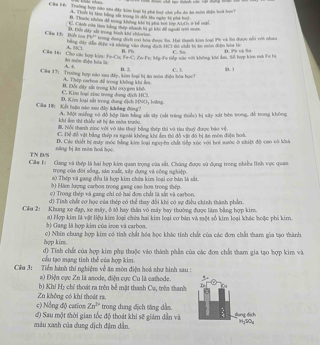 Úc khác nhau.  chất được chế tạo thành các vật dụng hoạc cm
Câu 14: Trường hợp não sau đây kim loại bị phá huỹ chủ yếu do ăn mòn điện hoá học?
A. Thiết bị làm bằng sắt trong lò đột lâu ngày bị phá huy.
B. Thước nhôm để trong không khí bị phủ bởi lớp Al_2O_3 ở bề mặt.
C, Cánh cửa làm bằng thép nhanh bị gì khi đề ngoài trời mưa.
D. Đốt dây sắt trong bình khí chlorine.
Câu 15: Biết ion Pb^(2+) trong dung dich oxi hóa được Sn. Hai thanh kim loại Pb và Sn được nối với nhau
bằng dây dẫn điện và nhúng vào dung dịch HCl thì chất bị ăn mòn điện hóa là;
A. HCl.
B. Pb. C. Sn. D. Pb và Sn
Cầu 16: Cho các hợp kim: Fe-Cu;Fe-C;Zn-I Fe: Mg· +Fe tiếp xúc với không khí ẩm. Số hợp kim mà Fe bị
ăn mòn điện hóa là:
A. 4. B. 2.
C. 3. D. 1
Câu 17: Trường hợp nào sau đây, kim loại bị ăn mòn điện hóa học?
A. Thép carbon để trong không khí ẩm.
B. Đốt dây sắt trong khí oxygen khô.
C. Kim loại zinc trong dung dịch HCl.
D. Kim loại sắt trong dung dịch HNO_3 loãng.
Câu 18: Kết luận nào sau đây không đúng?
A. Một miếng vỏ đồ hộp làm bằng sắt tây (sắt tráng thiếc) bị xây xát bên trong, đề trong không
khí ẩm thì thiếc sẽ bị ăn mòn trước.
B. Nối thanh zinc với vỏ tàu thuỷ bằng thép thì vỏ tàu thuỷ được bảo vệ.
C. Để đồ vật bằng thép ra ngoài không khí ẩm thì đồ vật đó bị ăn mòn điện hoá.
D. Các thiết bị máy móc bằng kim loại nguyên chất tiếp xúc với hơi nước ở nhiệt độ cao có khả
năng bị ăn mòn hoá học.
TN Đ/S
Câu 1: Gang và thép là hai hợp kim quan trọng của sắt. Chúng được sử dụng trong nhiều lĩnh vực quan
trọng của đời sống, sản xuất, xây dựng và công nghiệp.
a) Thép và gang đều là hợp kim chứa kim loại cơ bản là sắt.
b) Hàm lượng carbon trong gang cao hơn trong thép.
c) Trong thép và gang chỉ có hai đơn chất là sắt và carbon.
d) Tính chất cơ học của thép có thể thay đổi khi có sự điều chỉnh thành phần.
Câu 2: Khung xe đạp, xe máy, ô tô hay thân vỏ máy bay thường được làm bằng hợp kim.
a) Hợp kim là vật liệu kim loại chứa hai kim loại cơ bản và một số kim loại khác hoặc phi kim.
b) Gang là hợp kim của iron và carbon.
c) Nhìn chung hợp kim có tính chất hóa học khác tính chất của các đơn chất tham gia tạo thành
hợp kim.
d) Tính chất của hợp kim phụ thuộc vào thành phần của các đơn chất tham gia tạo hợp kim và
cấu tạo mạng tinh thể của hợp kim.
Câu 3: Tiến hành thí nghiệm về ăn mòn điện hoá như hình sau :
a) Điện cực Zn là anode, điện cực Cu là cathode.
b) Khí H_2 chỉ thoát ra trên bề mặt thanh Cu, trên thanh
Zn không có khí thoát ra.
c) Nồng độ cation Zn^(2+) trong dung dịch tăng dần.
d) Sau một thời gian tốc độ thoát khí sẽ giảm dần và
màu xanh của dung dịch đậm dần.