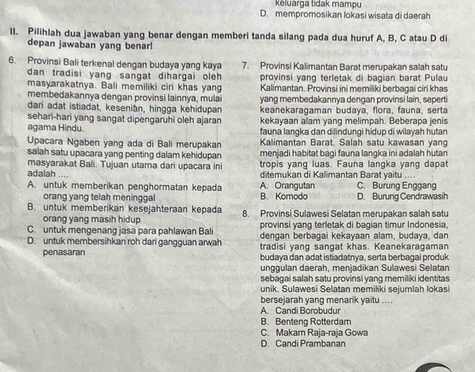 keluarga tidak mampu
D. mempromosikan lokasi wisata di daerah
ll. Pilihlah dua jawaban yang benar dengan memberi tanda silang pada dua huruf A, B, C atau D di
depan jawaban yang benar!
6. Provinsi Bali terkenal dengan budaya yang kaya 7. Provinsi Kalimantan Barat merupakan salah satu
dan tradisi yang sangat dihargai oleh provinsi yang terletak di bagian barat Pulau
masyarakatnya. Bali memiliki ciri khas yang Kalimantan. Provinsi ini memiliki berbagai ciri khas
membedakannya dengan provinsi lainnya, mulai yang membedakannya dengan provinsi lain, seperti
dari adat istiadat, kesenian, hingga kehidupan keanekaragaman budaya, flora, fauna, serta
sehari-hari yang sangat dipengaruhi oleh ajaran kekayaan alam yang melimpah. Beberapa jenis
agama Hindu. fauna langka dan dilindungi hidup di wilayah hutan
Upacara Ngaben yang ada di Bali merupakan Kalimantan Barat. Salah satu kawasan yang
salah satu upacara yang penting dalam kehidupan menjadi habitat bagi fauna langka ini adalah hutan
masyarakat Bali. Tujuan utama dari upacara ini tropis yang luas. Fauna langka yang dapat
adalah _ditemukan di Kalimantan Barat yaitu ....
A. untuk memberikan penghormatan kepada A. Orangutan C. Burung Enggang
orang yang telah meninggal B. Komodo D. Burung Cendrawasih
B. untuk memberikan kesejahteraan kepada 8. Provinsi Sulawesi Selatan merupakan salah satu
orang yang masih hidup provinsi yang terletak di bagian timur Indonesia,
C. untuk mengenang jasa para pahlawan Bali dengan berbagai kekayaan alam, budaya, dan
D. untuk membersihkan roh dari gangguan arwah tradisi yang sangat khas. Keanekaragaman
penasaran budaya dan adat istiadatnya, serta berbagai produk
unggulan daerah, menjadikan Sulawesi Selatan
sebagai salah satu provinsi yang memiliki identitas
unik. Sulawesi Selatan memiliki sejumlah lokasi
bersejarah yang menarik yaitu ... .
A. Candi Borobudur
B. Benteng Rotterdam
C. Makam Raja-raja Gowa
D. Candi Prambanan