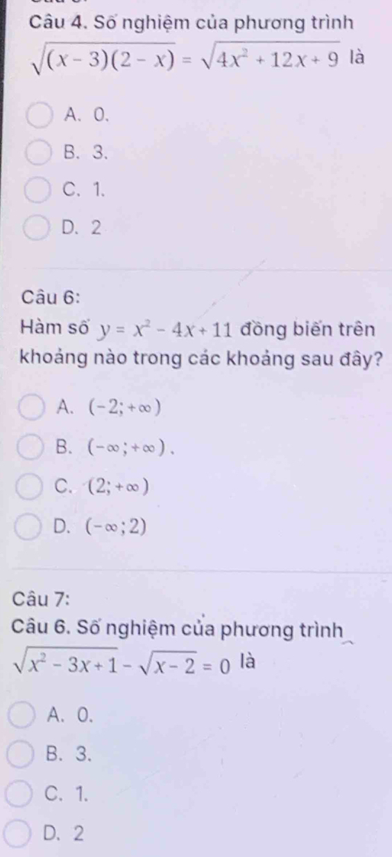 Số nghiệm của phương trình
sqrt((x-3)(2-x))=sqrt(4x^2+12x+9) là
A、 0.
B. 3.
C、 1.
D. 2
Câu 6:
Hàm số y=x^2-4x+11 đồng biến trên
khoảng nào trong các khoảng sau đây?
A. (-2;+∈fty )
B. (-∈fty ;+∈fty ).
C. (2;+∈fty )
D. (-∈fty ;2)
Câu 7:
Câu 6. Số nghiệm của phương trình
sqrt(x^2-3x+1)-sqrt(x-2)=0 là
A. 0.
B. 3.
C. 1.
D. 2