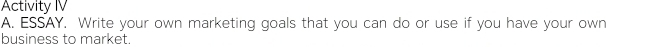 Activity IV 
A. ESSAY. Write your own marketing goals that you can do or use if you have your own 
business to market.