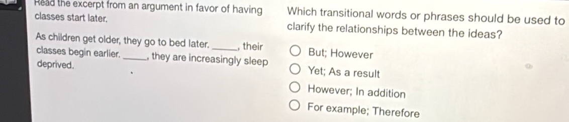 Read the excerpt from an argument in favor of having Which transitional words or phrases should be used to
classes start later. clarify the relationships between the ideas?
As children get older, they go to bed later. _, their But; However
classes begin earlier. , they are increasingly sleep Yet; As a result
deprived.
However; In addition
For example; Therefore