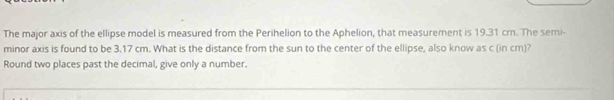 The major axis of the ellipse model is measured from the Perihelion to the Aphelion, that measurement is 19.31 cm. The semi- 
minor axis is found to be 3.17 cm. What is the distance from the sun to the center of the ellipse, also know as c (in cm)? 
Round two places past the decimal, give only a number.