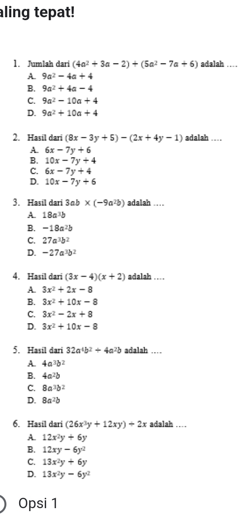 aling tepat!
1. Jumlah dari (4a^2+3a-2)+(5a^2-7a+6) adalah ...
A. 9a^2-4a+4
B. 9a^2+4a-4
C. 9a^2-10a+4
D. 9a^2+10a+4
2. Hasil dari (8x-3y+5)-(2x+4y-1) adalah …
A. 6x-7y+6
B. 10x-7y+4
C. 6x-7y+4
D. 10x-7y+6
3. Hasil dari 3ab * (-9a^2b) adalah …
A. 18a^3b
B. -18a^2b
C. 27a^3b^2
D. -27a^3b^2
4. Hasil dari (3x-4)(x+2) adalah ….
A. 3x^2+2x-8
B. 3x^2+10x-8
C. 3x^2-2x+8
D. 3x^2+10x-8
5. Hasil dari 32a^4b^2/ 4a^2b adalah …
A. 4a^3b^2
B. 4a^2b
C. 8a^3b^2
D. 8a^2b
6. Hasil dari (26x^3y+12xy)/ 2x adalah ….
A. 12x^2y+6y
B. 12xy-6y^2
C. 13x^2y+6y
D. 13x^2y-6y^2
Opsi 1