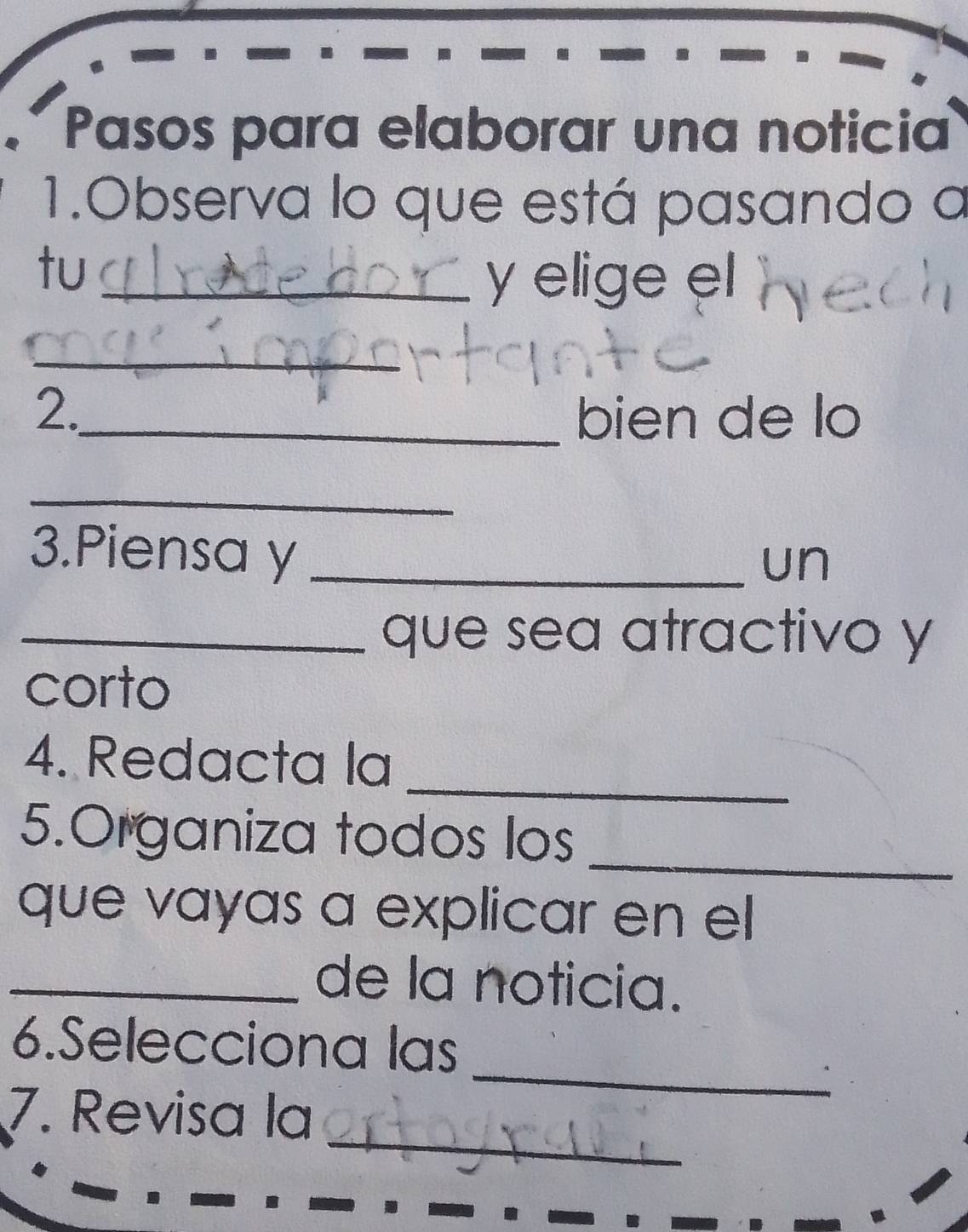 Pasos para elaborar una noticia 
1.Observa lo que está pasando a 
tu_ 
y elige el 
_ 
2._ bien de lo 
_ 
3.Piensa y_ 
un 
_que sea atractivo y 
corto 
4. Redacta la_ 
_ 
5.Organiza todos los 
que vayas a explicar en el 
_de la noticia. 
_ 
6.Selecciona las 
_ 
7. Revisa la