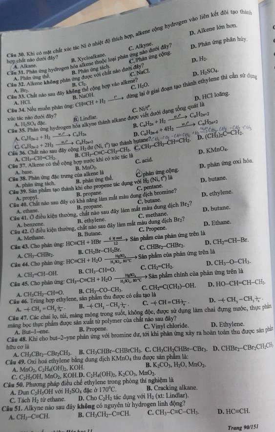 D. Alkene lớn hơn.
Cầu 30. Khi có mặt chất xúc tác Ni ở nhiệt độ thích hợp, alkene cộng hydrogen vào liên kết đôi tạo thàn
Cầu 31. Phân ứng hydrogen hóa alkene thuộc loại phản ứng nào dưới đây? C. Alkyne. D. Phản ứng phân hủy
hợp chất nào dưới đây?
B. Xycloalkane.
D.
B. Phân ứng tách. C. Phản ứng cộng
A. Alkane.
C. NaCl.
Cầu 32. Alkene không phản ứng được với chất nào dưới đây? H_2.
A. Phân ứng thể
Cầu 33. Chất nào sau đây không thể cộng hợp vào alkene? D. H_2SO_4.
B. Cl_2 C. H_2O.
A. Br_
Câu 34. Nếu muốn phân ứng: CH=C H+H_2 _ r° dừng lại ở giai đoạn tạo thành ethylene thì cần sứ dụng
B. NaOH.
C. Ni/t^o. D, HCl loãng.
A. HCl
xúc tác nào đưới đây?
B. Lindlar.
Câu 35. Phân ứng hydrogen hóa alkyne thành alkane được viết đưới dạng tổng quát là
A, H_2SO_4d x B. C_nH_2n+H_2to C_nH_2n+2
CH
A. C_nH_2n-2+H_2 xrightarrow e_c C_nH_2n D. C_nH_2n-6+4H_2 D. (CH_3)
C
tao thành butane?
Cầu 36. Chất nào sau đây cộng C_nH_2n-2+2H_2_  C_nH_2n+2 H_2dur(Ni,t°) CH_3-CaC-CH_2-CH_3. C. CH_3-CH_2-C
A. CH_3-CH=CH_2. B.
Cầu 37. Alkene có thể cộng hợp nước khi có xúc tác là D. KMnO₄.
A. base. MnO_2. C. acid.
B.
D. phản ứng oxi hóa
Câu 38. Phân ứng đặc trưng của alkene là C phân ứng cộng.
A. phân ứng tách. B. phản ứng thể.
Câu 39. Sản phẩm tạo thành khi cho propene tác dụng với H_2(Ni,t°) là D. butane.
A. propyl. B. propane.
D. ethylene.
Câu 40. Chất nào sau đây có khả năng làm mắt màu dung dịch bromine? C. pentane.
A. ethane B. propane.
Br_2
Câu 41. Ở điều kiện thường, chất nào sau đây làm mắt màu dung dịch C. butane.
A. benzene. B. ethylene. C. methane. D. butane.
Câu 42. Ở điều kiện thường, chất nảo sau đây làm mất mâu dung dịch Br_2 D. Ethane.
A. Methane. B. Butane. C. Propene.
Câu 43. Cho phân ứng: HCequiv CH+HBr  dikmol/12 to Sản phẩm của phản ứng trên là
A. CH_3-CHBr_2. B. CH_2Br-CH_2Br. C. D. CH_2=CH-Br.
Câu 44, Cho phân ứng: HCequiv CH+H_2Oto frac HgSO_4H_2SO_4.80°Cto Sản phẩm của phản ứng trên là CHBr_2-CHBr_2.
A. CH_2=CH-OH. B. CH_3-CH=O. C. CH_2=CH_2. D. CH_3-O-CH_3.
Câu 45. Cho phân ứng: CH_3-Cequiv CH+H_2Oxrightarrow H_SSO_4H_2SO_4.80°C Sản phẩm chính của phản ứng trên là
A. CH_3CH_2-CH=O. B.
Câu 46. Trùng hợp ethylene, sản phẩm thu được có cầu tạo là CH_3-CO-CH_3. C. CH_2=C(CH_3)-OH. D. HO-CH=CH-CH_3.
A. -(CH_2=CH_2+frac x B. -(CH_2-CH_2)_4 C. -(CH=CH)_n. D. -(CH_3-CH_3)_n
Câu 47. Các chai lọ, túi, màng mộng trong suốt, không độc, được sử dụng lâm chai đựng nước, thực phản
mảng bọc thực phẩm được sản xuất từ polymer của chất nào sau đây?
A. But--I--ene. B. Propene. C. Vinyl chloride. D. Ethylene.
Cầu 48. Khi cho but-2-yne phản ứng với bromine dư, tới khi phản ứng xảy ra hoàn toàn thu được sản ph
hữu cơ là
D. CHBr_2-CBr_2CH_2CH_3
A.
KMnO_4
Câu 49. Oxi hoá ethylene bằng dung dịch CH_3CBr_2-CBr_2CH_3. B. CH_3CHBr-CHBrCH_3.C.CH_3CH_2CHBr-CBr_3. thu được sản phẩm là:
A. MnO_2,C_2H_4(OH)_2 , KOH. B. K_2CO_3,H_2O,MnO_2.
C. C_2H_5OH,MnO_2,KOH.I C_2H_4(OH)_2,K_2CO_3,MnO_2.
Câu 50. Phương pháp điều chế ethylene trong phòng thí nghiệm là
A. Đun C_2H_5OH với H_2SO_4 đặc ở 170°C. B. Cracking alkane.
C. Tách H_2 từ ethane. D. Cho C_2H_2 tác dụng với H_2 (xt: Lindlar).
Câu 51. Alkyne nào sau đây không có nguyên tử hydrogen linh động?
A. CH_3-Cequiv CH. B. CH_3CH_2-Cequiv CH. C. CH_3-Cequiv C-CH_3. D. HCequiv CH.
Trang 90/151