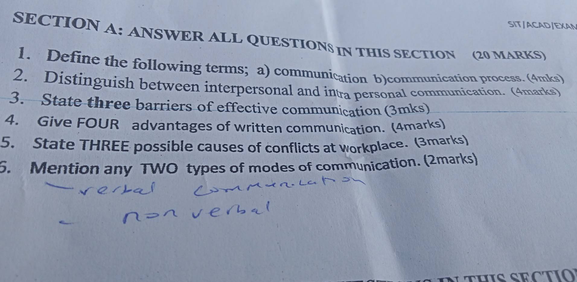 SIT/ACAD/EXAN 
SECTION A: ANSWER ALL QUESTIONS IN THIS SECTION (20 MARKS) 
1. Define the following terms; a) communication b)communication process. (4mks) 
2. Distinguish between interpersonal and intra personal communication. (4marks) 
3. State three barriers of effective communication (3mks) 
4. Give FOUR advantages of written communication. (4marks) 
5. State THREE possible causes of conflicts at workplace. (3marks) 
6. Mention any TWO types of modes of communication. (2marks)