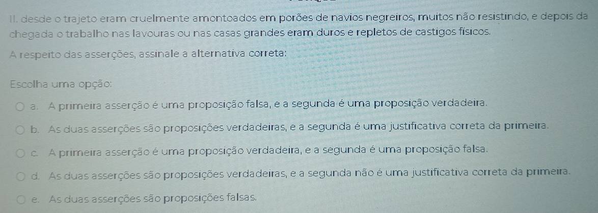 desde o trajeto eram cruelmente amontoados em porões de navios negreiros, muitos não resistindo, e depois da
chegada o trabalho nas lavouras ou nas casas grandes eram duros e repletos de castigos físicos.
A respeito das asserções, assinale a alternativa correta:
Escolha uma opção:
a. A primeira asserção é uma proposição falsa, e a segunda é uma proposição verdadeira.
b. As duas asserções são proposições verdadeiras, e a segunda é uma justificativa correta da primeira.
c. A primeira asserção é uma proposição verdadeira, e a segunda é uma proposição falsa.
d. As duas asserções são proposições verdadeiras, e a segunda não é uma justificativa correta da primeira.
e. As duas asserções são proposições falsas.