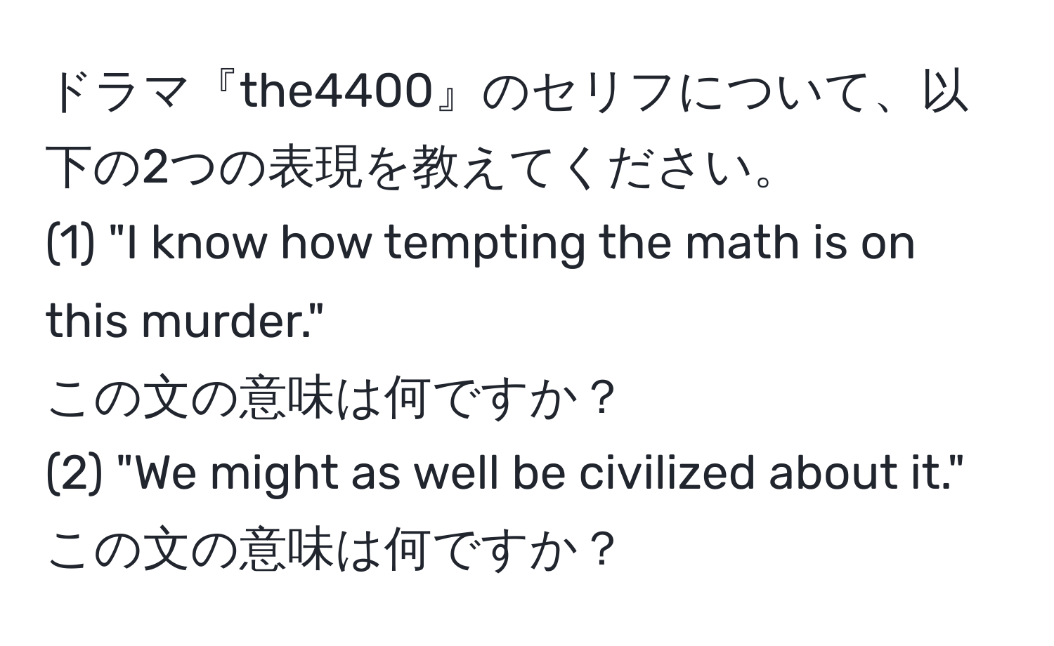 ドラマ『the4400』のセリフについて、以下の2つの表現を教えてください。  
(1) "I know how tempting the math is on this murder."  
この文の意味は何ですか？  
(2) "We might as well be civilized about it."  
この文の意味は何ですか？