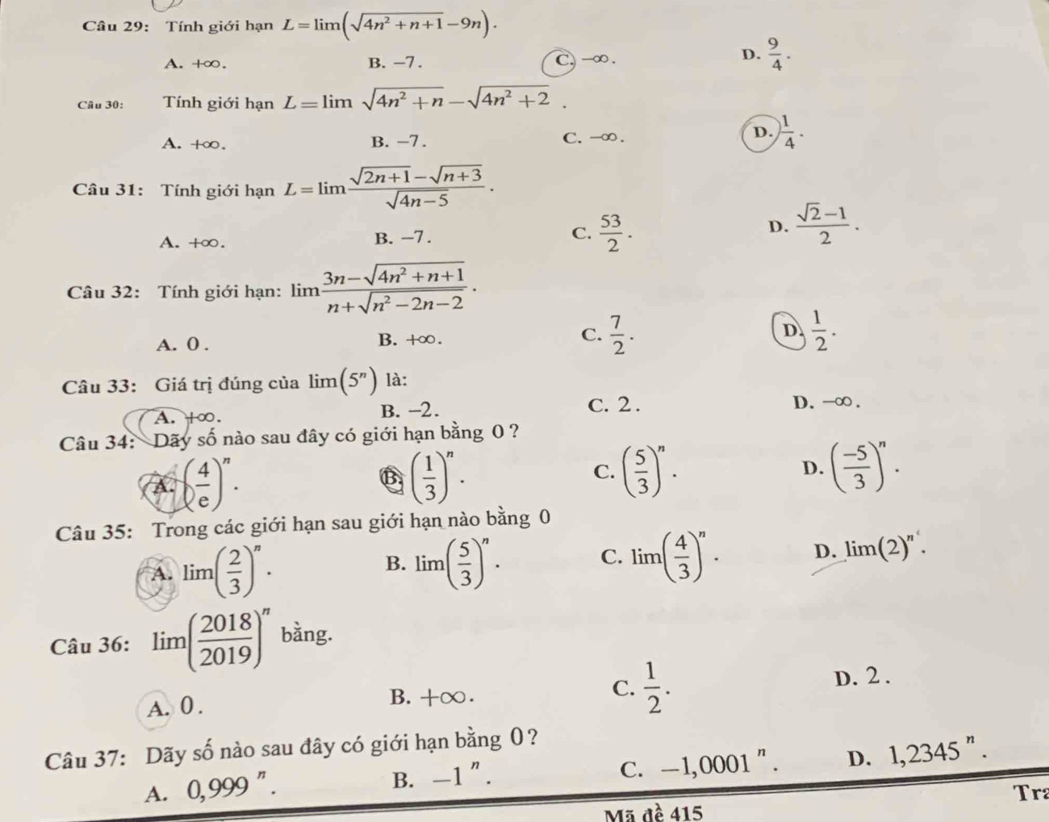 Tính giới hạn L=limlimits (sqrt(4n^2+n+1)-9n).
A. +∞. B. −7. C. -∞ .
D.  9/4 .
Câu 30: Tính giới hạn L=limlimits sqrt(4n^2+n)-sqrt(4n^2+2).
A. +∞. B. -7 . C. -∞ .
D. ) 1/4 .
Câu 31: Tính giới hạn L=limlimits  (sqrt(2n+1)-sqrt(n+3))/sqrt(4n-5) .
A. +∞. B. −7 . C.  53/2 .
D.  (sqrt(2)-1)/2 .
Câu 32: Tính giới hạn: limlimits  (3n-sqrt(4n^2+n+1))/n+sqrt(n^2-2n-2) .
A. 0 . B. +∞. C.  7/2 . D.  1/2 .
Câu 33: Giá trị đúng của limlimits (5^n) là:
A. +∞. B. −2. C. 2 . D. -∞ .
Câu 34: Dãy số nào sau đây có giới hạn bằng 0 ?
A. ( 4/e )^n. B ( 1/3 )^n. C. ( 5/3 )^n.
D. ( (-5)/3 )^n.
Câu 35: Trong các giới hạn sau giới hạn nào bằng 0
A. lim( 2/3 )^n. lim( 5/3 )^n. C. lim( 4/3 )^n. D. limlimits (2)^n.
B.
Câu 36: limlimits ( 2018/2019 )^n bằng.
A. 0 . B.+∞. C.  1/2 . D. 2 .
Câu 37: Dãy số nào sau đây có giới hạn bằng 0?
C. -1,0001 " . D. 1,2345^n.
A. 0,999^n. B. -1^n.
Tr2
Mã đề 415