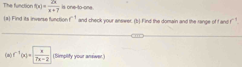 The function f(x)= 2x/x+7  is one-to-one. 
(a) Find its inverse function f^(-1) and check your answer. (b) Find the domain and the range of f and f^(-1). 
(a) f^(-1)(x)=| x/7x-2  (Simplify your answer.)