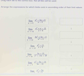 Unag each tile to the correct box. Not all siles will be used 
Arrange the expressions for which limits exist in ascending order of their limit values.
limlimits _xto 3 (x^2-5x+6)/x-3 
limlimits _xto -4 (x^2+x-12)/x+4  1
limlimits _xto ∈fty  (2x^2+5x-2)/x^2+2 
1
limlimits _xto -2 (x^2-11)/x+2 
limlimits _xto ∈fty  (3x+12)/x^2+14x+28 
limlimits _xto 7 (x^2-5x-14)/3x-21 
li (x^2-5x)/x-5 