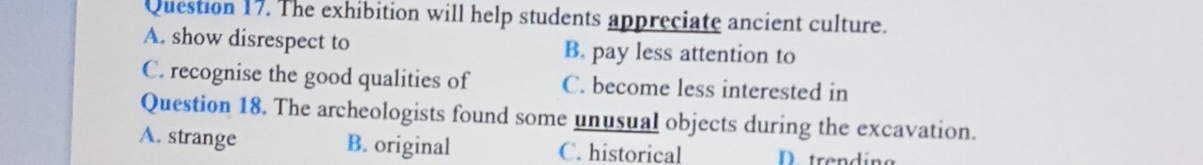 The exhibition will help students appreciate ancient culture.
A. show disrespect to B. pay less attention to
C. recognise the good qualities of C. become less interested in
Question 18. The archeologists found some unusual objects during the excavation.
A. strange B. original C. historical D trending