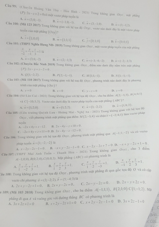 (Chuyên Hoàng Văn Thụ - Hòa Bình - 2021) Trong không gian Oxyz , mặt phẳng
(P):3x-z+2=0c6 một vectơ pháp tuyển là
A. n=(3;0;-1). B. n=(-1;0;-1). C. n=(3,-1,0). D. n=(3;-1;2).
Câu 100: (Mã 123 2017) Trong không gian với hệ tọa độ Oxyz , vectơ nào dưới đây là một véctơ pháp
tuyển của mặt phầng (Oxy) ?
A. overline i=(1;0;0) B. overline m=(1;1;1) C. vector j=(0;1;0) D. vector k=(0;0;1)
Câu 101: (THPT Nghĩa Hưng ND-2019 ) Trong không gian O_Xyz , một vectơ pháp tuyển của mặt phảng
 x/-2 + y/-1 + z/3 =1 là
A. n=(3;6;-2) B. vector n=(2;-1;3) C. overline n=(-3;-6;-2) D. n=(-2;-1;3)
Câu 102: (Chuyên Bắc Ninh 2019) Trong không gian Oxyz , điểm nào dưới đây nằm trên mặt phẳng
(P) :2x-y+z-2=0.
A. Q(1;-2;2). B. P(2;-1;-1). C. M(1;1;-1). D. N(1;-1;-1).
Câu 103: (Mã 110 2017) Trong không gian với hệ toạ độ Oxyz , phương trình nào dưới đây là phương
trình của mặt phẳng (Oyz)
A. y=0 B, x=0 C. y-z=0 D. z=0
Câu 104: (Sở Lào Cal-2021) Trong không gian với hhat ? tφa doOxyz , cho ba điểm A(2;-1;3),B(4;0;1)
và C(-10;5;3). Vectơ nào đưới đây là vectơ pháp tuyển của mặt phẳng (ABC)
A. vector n=(1;2;0). B. vector n=(1;2;2). C. overline n=(1;-2;2). D. overline n=(1;8;2).
Câu 105: (Liên trường Quỳnh Lưu - Hoàng Mai-Ngh(An-2021) Trong không gian với hệ tọa độ
Oxyz , viết phương trinh mặt phẳng qua điểm M(2;-3;4) và nhận overline n=(-2;4;1) làm vectơ pháp
tuyển
A. -2x+4y+z-12. B. 2x-4y-z+10=0.
C. -2x+4y+z+11=0. D. 2x-4y-z-12=0.
Cầu 106: Trong không gian với hệ tọa độ Oxyz , phương trình mặt phẳng qua A(-1;1;-2) và có vecto
pháp tuyển overline n=(1;-2;-2) là
A. x-2y-2z-1=0. B. -x+y-2z-1=0. C. x-2y-2z+7=0. D. -x+y-2z+1=0_ 
Câu 107: (THPT Mai Anh Tuấn - Thanh Hóa - 2021) Trong không gian Oxyz , cho 3 điễm
A(-1;0;0),B(0;2;0),C(0;0;3). Mặt phẳng (ABC) có phương trình là
A.  x/1 + y/-2 + z/3 =1. B.  x/1 + y/2 + z/3 =1. C.  x/1 + y/2 + z/-3 =1. D.  x/-1 + y/2 + z/3 =1.
Câu 108: Trong không gian với hệ tọa độ Oxyz , phương trình mặt phẳng đi qua gốc tọa độ O và có cặp
vecto chi phương vector a=(3;-2;2),vector b=(5;-4;3) là
A. 2x+y-2z+1=0. B. 2x+y-2z=0. C. 2x-y-2z=0. D. 2x-y+2z=0.
u 109: (Mã 103 2018) Trong không gian Ô; beta - , cho ba điểm A(-1;1;1),B(2;1;0)C(1;-1;2). Mặt
phẳng đi qua A và vuông góc với đường thắng BC có phương trình là
A. 3x+2z+1=0 B. x+2y-2z+1=0 C. x+2y-2z-1=0 D. 3x+2z-1=0