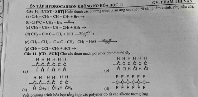 Ôn tập HYDrOCArbOn không no hóa học 11 GV: phạm thị văn 
Câu 10. [CTST - SBT] Hoàn thành các phương trình phản ứng sau (nêu rõ sản phẩm chính, phụ nếu có). 
(a) CH_3-CH_2-CH=CH_2+Br_2
(b) CHequiv C-CH_3+Br_2xrightarrow 12
(c) CH_3-CH_2-CH=CH_2+HBrto
(d) CH_3-Cequiv C-CH_3+HClxrightarrow H_2SO_4.60°C
(e) CH_3-CH_2-Cequiv C-CH_2-CH_3+H_2Oxrightarrow HgSO_4.H^+
(g) CH_2=CCl-CH_3+HCl
Câu 1. [CD-SGK] Cho các đoạn mạch polymer như ở dưới đây:
beginarrayr HHHHHH -C-C-C-C-C-C-endarray
(a) beginarrayr HHHHHH -C-C-C-C-C- HHHHHendarray (b) HCIH A_1 H Cl_
FFFF F F
-c-c-c-c-c-c- C
(c) beginarrayr HHHHHH C-C-C-C-C-C-C- HCH_3HCH_3HCH_3endarray (d) FF=FF c F 
Viết phương trình hóa học tổng hợp các polymer đó từ các alkene tương ứng.