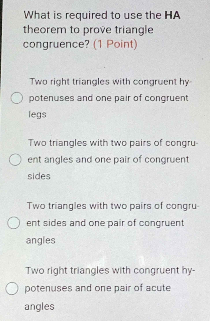 What is required to use the HA
theorem to prove triangle
congruence? (1 Point)
Two right triangles with congruent hy-
potenuses and one pair of congruent
legs
Two triangles with two pairs of congru-
ent angles and one pair of congruent
sides
Two triangles with two pairs of congru-
ent sides and one pair of congruent
angles
Two right triangles with congruent hy-
potenuses and one pair of acute
angles