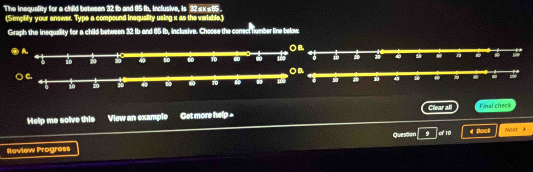 The inequality for a child between 32 Ib and 85 Ib, inclusive, is 32≤x≤85. 
(Simplify your answer. Type a compound inequality using x as the variable.) 
Graph the inequality for a child between 32 Ib and 85 Ib, inclusive. Choose the correct humber line below 

OD. 

Clear all 
Help me solve this a View an example Get more help ^ Final check 
Question 9 of 10 4 Back Neurt 》 
Review Progress