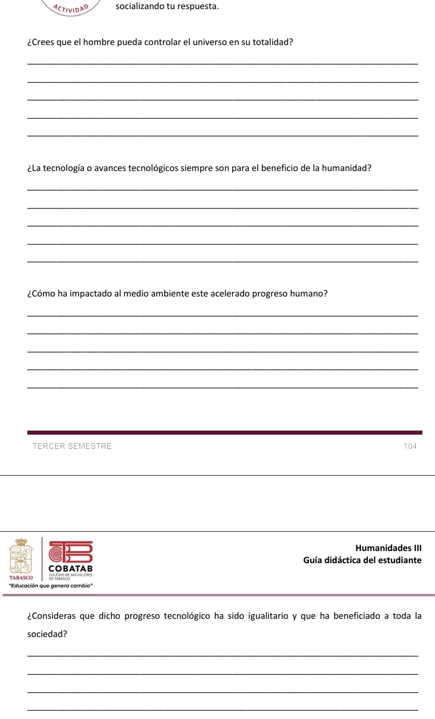 ACTIVIDAD socializando tu respuesta. 
¿Crees que el hombre pueda controlar el universo en su totalidad? 
_ 
_ 
_ 
_ 
_ 
¿La tecnología o avances tecnológicos siempre son para el beneficio de la humanidad? 
_ 
_ 
_ 
_ 
_ 
¿Cómo ha impactado al medio ambiente este acelerado progreso humano? 
_ 
_ 
_ 
_ 
_ 
TERCER SEMESTRE 104 
Humanidades III 
D 
Guía didáctica del estudiante 
COBATAB 
TABASCC 
'Educación que genera cambio' 
¿Consideras que dicho progreso tecnológico ha sido igualitario y que ha beneficiado a toda la 
sociedad? 
_ 
_ 
_ 
_