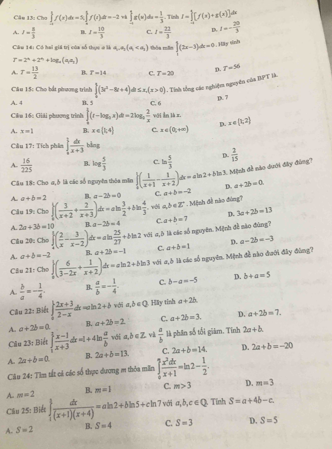 Cho ∈tlimits _(-1)^5f(x)dx=5;∈tlimits _4^(5f(t)dt=-2 và ∈tlimits _(-1)^4g(u)du=frac 1)3. Tinh I=∈tlimits _(-1)^4[f(x)+g(x)]dx
A. I= 8/3  I= 10/3  C. I= 22/3 
B.
D. I=- 20/3 
Câu 14: Có hai giá trị của số thực a là a_1,a_2(a_1 thỏa mãn ∈tlimits _1^(a(2x-3)dx=0. Hãy tính
T=2^a_1)+2^(a_2)+log _4(a_1a_2)
A. T= 13/2 
B. T=14 C. T=20
D. T=56
Câu 15: Cho bất phương trình ∈tlimits _0^(x(3t^2)-8t+4)dt≤ x,(x>0). Tính tồng các nghiệm nguyên của BPT là.
D. 7
A. 4 B. 5 C. 6
Câu 16: Giải phương trình ∈tlimits _0^(2(t-log _2)x)dt=2log _2 2/x  với ần là x.
D. x∈  1;2
A. x=1 B. x∈  1;4 C. x∈ (0;+∈fty )
Câu 17: Tích phân ∈tlimits _0^(2frac dx)x+3 bàng
D.  2/15 
A.  16/225  log  5/3  ln  5/3 
B.
C.
1. Mệnh đề nào dưới đây đúng?
Câu 18: Cho a,b là các số nguyên thỏa mãn ∈tlimits _0^(1(frac 1)x+1- 1/x+2 )dx=aln 2+bln 3 D. a+2b=0.
A. a+b=2 a-2b=0 C. a+b=-2
B.
Câu 19: Cho ∈tlimits _0^(1(frac 3)x+2+ 2/x+3 )dx=aln  3/2 +bln  4/3 . với a,b∈ Z^(+. Mệnh đề nào đúng?
D. 3a+2b=13
A. 2a+3b=10 B. a-2b=4
C. a+b=7
Câu 20: Cho ∈tlimits _4^5(frac 2)x- 3/x-2 )dx=aln  25/27 +bln 2 với a, b là các số nguyên. Mệnh đề nào đúng?
D. a-2b=-3
A. a+b=-2 B. a+2b=-1 C. a+b=1
Câu 21: Cho ∈tlimits _0^(1(frac 6)3-2x+ 1/x+2 )dx=aln 2+bln 3 với a,b là các số nguyên. Mệnh đề nào dưới đây đúng?
A.  b/a =- 1/4 .
B.  a/b =- 1/4 .
C. b-a=-5
D. b+a=5
với
Câu 22: Biết ∈tlimits _0^(1frac 2x+3)2-xdx=aln 2+b vo a,b∈ Q Hãy tính a+2b.
C. a+2b=3. D. a+2b=7.
A. a+2b=0. B. a+2b=2.
Câu 23: Biết ∈tlimits _1^(2frac x-1)x+3dx=1+4ln  a/b  với a,b∈ Z. và  a/b  là phân số tối giảm. Tính 2a+b.
A. 2a+b=0. B. 2a+b=13. C. 2a+b=14.
D. 2a+b=-20
Câu 24: Tìm tất cả các số thực dương m thỏa mãn ∈tlimits _0^(mfrac x^2)dxx+1=ln 2- 1/2 .
B.
A. m=2 m=1
C. m>3 D. m=3
Câu 25: Biết ∈tlimits _1^(3frac dx)(x+1)(x+4)=aln 2+bln 5+cln 7 với a,b,c∈ Q Tính S=a+4b-c.
C. S=3
A. S=2
B. S=4
D. S=5