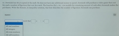 Jeremish has $75 to spend at the mall. He does not have any additional money to sperd. Jeremish will purchase a video game that cost
$13 and x number of figurines that cost $10 each. The function f(x)=62-10a s models the remaining amosnt of cash after Jeremiah makss the
parchoses. Write the domain, in inequality zotation, that best describes the number of figurines Jeremiak can purchase.
Anuweer
such thil□ ≤ =x□
All reall numbers
All integers
All odd mombers Al even aumbere