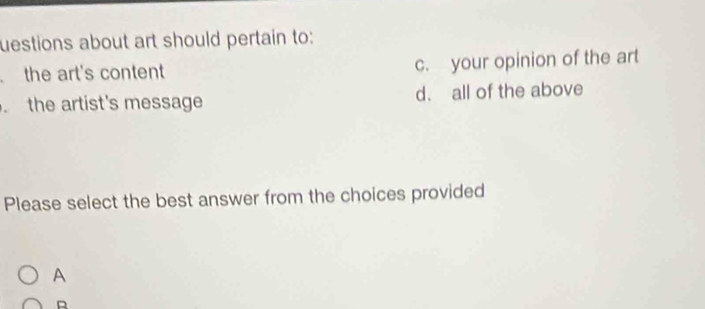 uestions about art should pertain to:
the art's content c. your opinion of the art
the artist's message d. all of the above
Please select the best answer from the choices provided
A
D