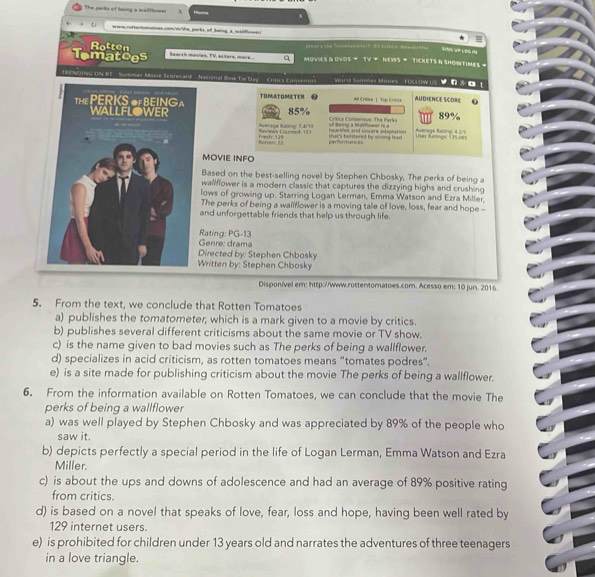 The parks of baing a walflerm Hurne .
eere roftertmences.com/m/the, parks, of Seling a wadficmes
Rotten         — -?   t+ra H -c i 
Tomatces Bearch mosles, TV, actors, mare a MOVIES & OVDs = TV = NEWS = TICKETS B SHOWTIMES 
THENDING ON RE   Summer Mone Scone ard  .  National Bow Te Day Entics Comenus Wartl Summel Maves OLlOW US v n s o !
TOMATOMETER  AM CrENa 1 Top Crioa
AUDIENCE SCORE
89%
85% of teing a Mallflower is a  Crtics Consereus: The Perks  Average Ratingi 4 2/
Averige Raning: 7,4/15 Uer fünage its pes
=ofteoc 23 frmsh 125 peforunce that's bolstered by virong had hrther an Uncers idsplation
MOVIE INFO
Based on the best-selling novel by Stephen Chbosky, The perks of being a
wallflower is a modern classic that captures the dizzying highs and crushing
lows of growing up. Starring Logan Lerman, Emma Watson and Ezra Miller
The perks of being a wallflower is a moving tale of love, loss, fear and hope --
and unforgettable friends that help us through life.
Genré: drama Rating: PG-13
irected by: Stephen Chbosky
ritten by: Stephen Chbosky
Disponível em: http://www.rottentomatoes.com. Acesso em: 10 jun. 2016
5. From the text, we conclude that Rotten Tomatoes
a) publishes the tomatometer; which is a mark given to a movie by critics.
b) publishes several different criticisms about the same movie or TV show.
c) is the name given to bad movies such as The perks of being a wallflower.
d) specializes in acid criticism, as rotten tomatoes means “tomates podres”.
e) is a site made for publishing criticism about the movie The perks of being a wallflower.
6. From the information available on Rotten Tomatoes, we can conclude that the movie The
perks of being a wallflower
a) was well played by Stephen Chbosky and was appreciated by 89% of the people who
saw it.
b) depicts perfectly a special period in the life of Logan Lerman, Emma Watson and Ezra
Miller.
c) is about the ups and downs of adolescence and had an average of 89% positive rating
from critics.
d) is based on a novel that speaks of love, fear, loss and hope, having been well rated by
129 internet users.
e) is prohibited for children under 13 years old and narrates the adventures of three teenagers
in a love triangle.