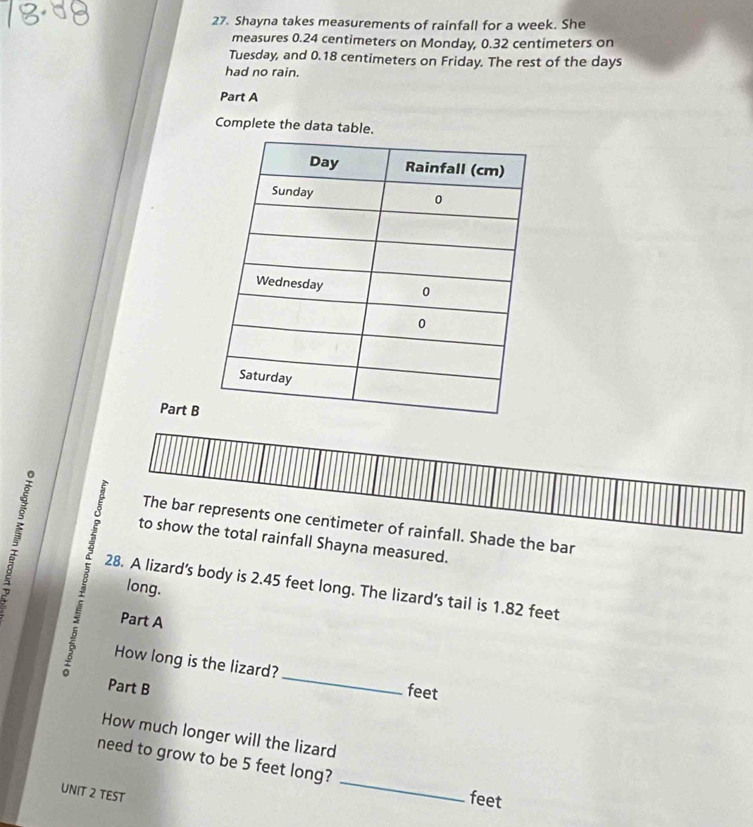 Shayna takes measurements of rainfall for a week. She 
measures 0.24 centimeters on Monday, 0.32 centimeters on 
Tuesday, and 0.18 centimeters on Friday. The rest of the days
had no rain. 
Part A 
Complete the data table. 
Part B 
The bar represents one centimeter of rainfall. Shade the bar 
to show the total rainfall Shayna measured. 
B 28. A lizard’s body is 2.45 feet long. The lizard’s tail is 1.82 feet
long. 
Part A 
How long is the lizard? 
Part B 
_ 
feet 
How much longer will the lizard 
_ 
need to grow to be 5 feet long? 
UNIT 2 TEST 
feet