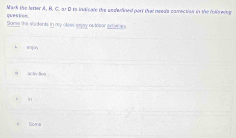 Mark the letter A, B, C, or D to indicate the underlined part that needs correction in the following
question.
Some the students in my class enjoy outdoor activities
A enjoy
B activities
c in
Some