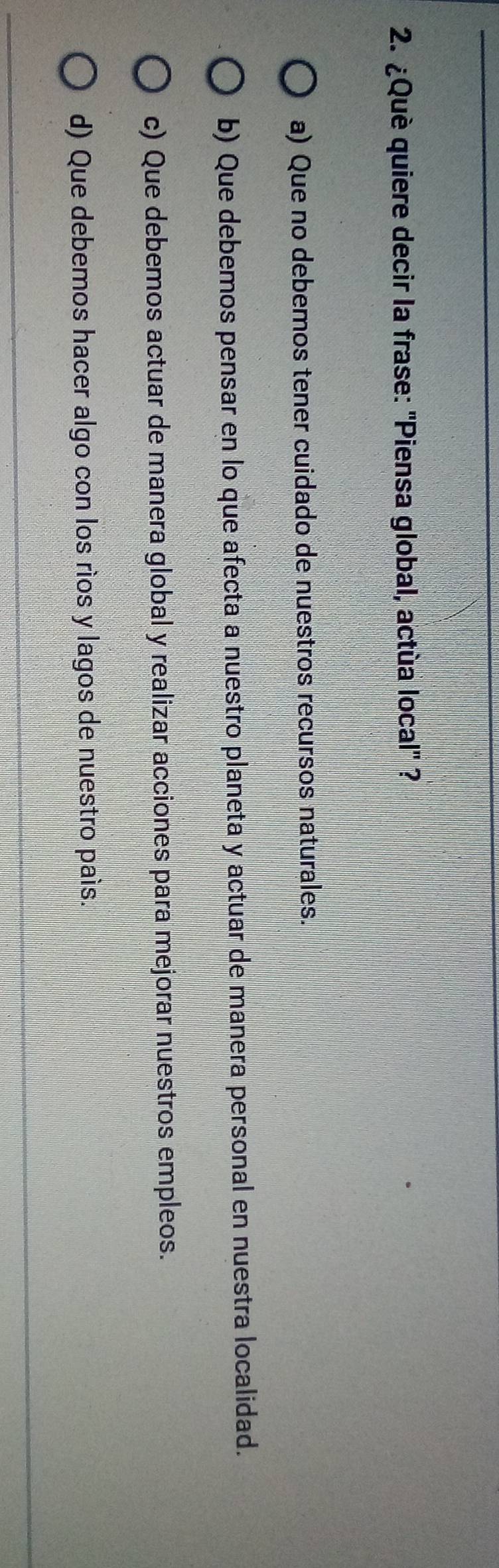 ¿Què quiere decir la frase: ''Piensa global, actùa local'' ?
a) Que no debemos tener cuidado de nuestros recursos naturales.
b) Que debemos pensar en lo que afecta a nuestro planeta y actuar de manera personal en nuestra localidad.
c) Que debemos actuar de manera global y realizar acciones para mejorar nuestros empleos.
d) Que debemos hacer algo con los ríos y lagos de nuestro país.