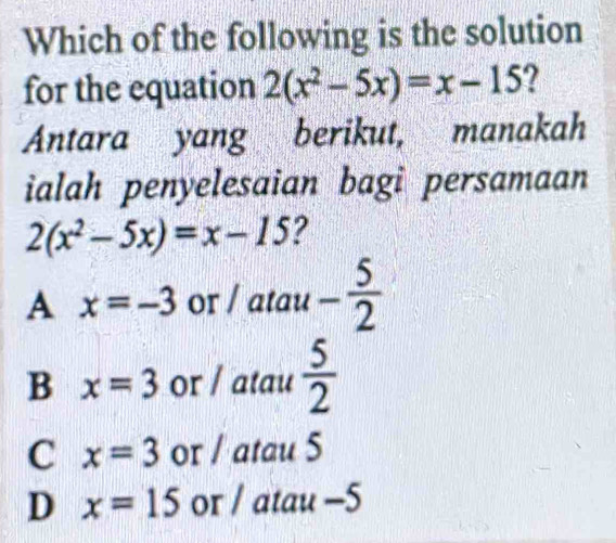 Which of the following is the solution
for the equation 2(x^2-5x)=x-15 2
Antara yang berikut, manakah
ialah penyelesaian bagi persamaan
2(x^2-5x)=x-15 ?
A x=-3 or / atau - 5/2 
B x=3 or / atau  5/2 
C x=3 or / atau 5
D x=15 or / atau -5