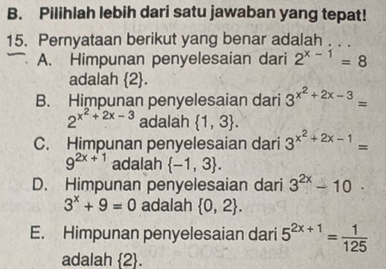 Pilihlah lebih dari satu jawaban yang tepat!
15. Pernyataan berikut yang benar adalah . . .
A. Himpunan penyelesaian dari 2^(x-1)=8
adalah  2.
B. Himpunan penyelesaian dari 3^(x^2)+2x-3=
2^(x^2)+2x-3 adalah  1,3.
C. Himpunan penyelesaian dari 3^(x^2)+2x-1=
9^(2x+1) adalah  -1,3.
D. Himpunan penyelesaian dari 3^(2x)-10.
3^x+9=0 adalah  0,2.
E. Himpunan penyelesaian dari 5^(2x+1)= 1/125 
adalah  2.