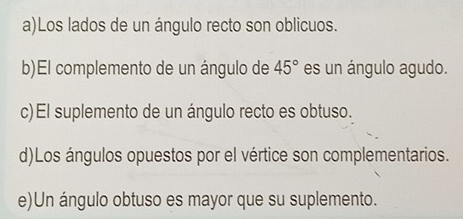 a)Los lados de un ángulo recto son oblicuos.
b)El complemento de un ángulo de 45° es un ángulo agudo.
c)El suplemento de un ángulo recto es obtuso.
d)Los ángulos opuestos por el vértice son complementarios.
e)Un ángulo obtuso es mayor que su suplemento.