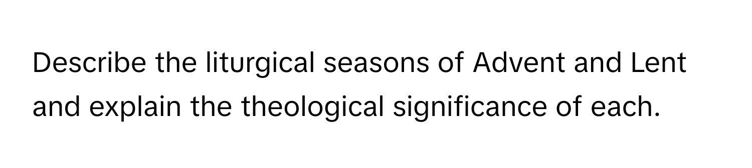 Describe the liturgical seasons of Advent and Lent and explain the theological significance of each.