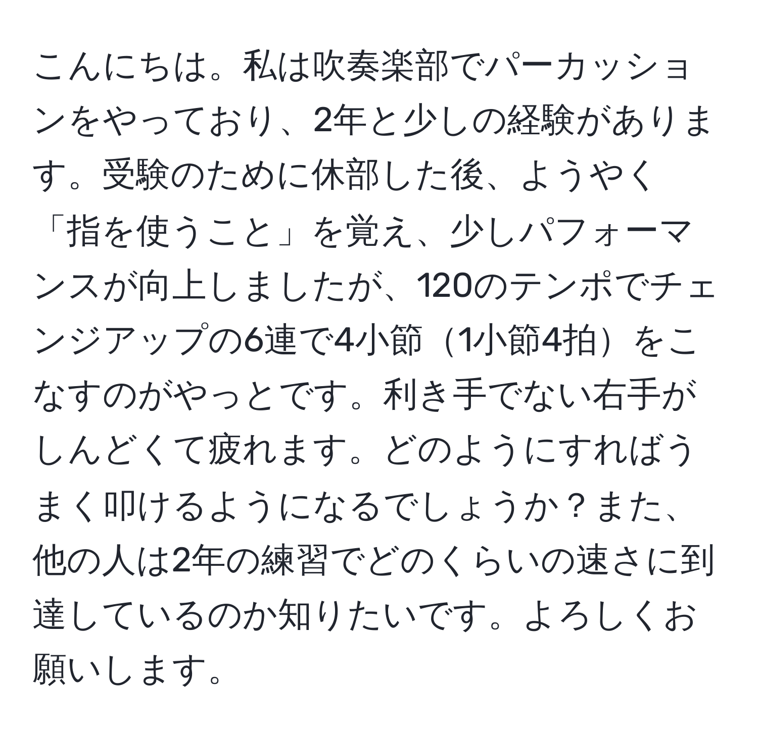 こんにちは。私は吹奏楽部でパーカッションをやっており、2年と少しの経験があります。受験のために休部した後、ようやく「指を使うこと」を覚え、少しパフォーマンスが向上しましたが、120のテンポでチェンジアップの6連で4小節1小節4拍をこなすのがやっとです。利き手でない右手がしんどくて疲れます。どのようにすればうまく叩けるようになるでしょうか？また、他の人は2年の練習でどのくらいの速さに到達しているのか知りたいです。よろしくお願いします。