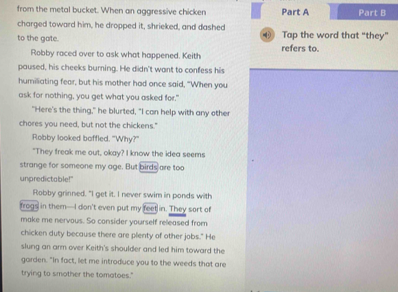 from the metal bucket. When an aggressive chicken Part A Part B 
charged toward him, he dropped it, shrieked, and dashed 
Tap the word that “they” 
to the gate. refers to. 
Robby raced over to ask what happened. Keith 
paused, his cheeks burning. He didn't want to confess his 
humiliating fear, but his mother had once said, "When you 
ask for nothing, you get what you asked for." 
"Here's the thing," he blurted, "I can help with any other 
chores you need, but not the chickens." 
Robby looked baffled. "Why?" 
"They freak me out, okay? I know the idea seems 
strange for someone my age. But birds are too 
unpredictable!" 
Robby grinned. "I get it. I never swim in ponds with 
frogs in them—I don't even put my feet in. They sort of 
make me nervous. So consider yourself released from 
chicken duty because there are plenty of other jobs." He 
slung an arm over Keith's shoulder and led him toward the 
garden. "In fact, let me introduce you to the weeds that are 
trying to smother the tomatoes."