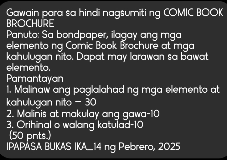 Gawain para sa hindi nagsumiti ng COMIC BOOK 
BROCHURE 
Panuto: Sa bondpaper, ilagay ang mga 
elemento ng Comic Book Brochure at mga 
kahulugan nito. Dapat may larawan sa bawat 
elemento. 
Pamantayan 
1. Malinaw ang paglalahad ng mga elemento at 
kahulugan nito - 30
2. Malinis at makulay ang gawa- 10
3. Orihinal o walang katulad- 10
(50 pnts.) 
IPAPASA BUKAS IKA_14 ng Pebrero, 2025