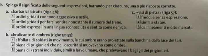 Spiega il significato delle seguenti espressioni, barrando, per ciascuna, una o più risposte corrette.
a. «barbarici latrati» (riga 48): c. «visi di pietra» (riga 57):
① ordini gridati con tono aggressivo e ostile. ① freddi e senza espressione.
② ordini gridati per farsi sentire nonostante il rumore del treno. 2 simili a statue.
③ ordini espressi in una lingua sconosciuta e sentita come nemica. ③ dai lineamenti molto marcati.
b. «brulicante di ombre» (righe 52-53) : 
① affollata di soldati in movimento, le cui ombre erano proiettate sulla banchina dalla luce dei fari.
② piena di prigionieri che nell'oscurità si muovevano come ombre.
③ piena di «strani individui», simili a larve umane, che prelevavano i bagagli dei prigionieri.