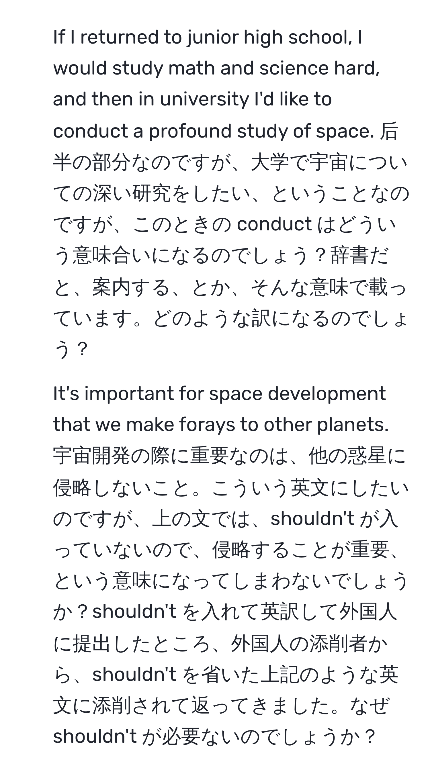 If I returned to junior high school, I would study math and science hard, and then in university I'd like to conduct a profound study of space. 后半の部分なのですが、大学で宇宙についての深い研究をしたい、ということなのですが、このときの conduct はどういう意味合いになるのでしょう？辞書だと、案内する、とか、そんな意味で載っています。どのような訳になるのでしょう？

2. It's important for space development that we make forays to other planets. 宇宙開発の際に重要なのは、他の惑星に侵略しないこと。こういう英文にしたいのですが、上の文では、shouldn't が入っていないので、侵略することが重要、という意味になってしまわないでしょうか？shouldn't を入れて英訳して外国人に提出したところ、外国人の添削者から、shouldn't を省いた上記のような英文に添削されて返ってきました。なぜshouldn't が必要ないのでしょうか？