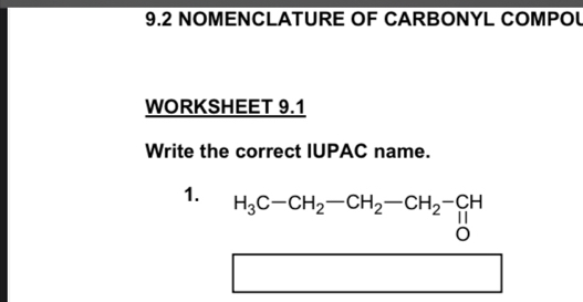 9.2 NOMENCLATURE OF CARBONYL COMPOL 
WORKSHEET 9.1 
Write the correct IUPAC name. 
1. H_3C-CH_2-CH_2-CH_2-CH
1 1