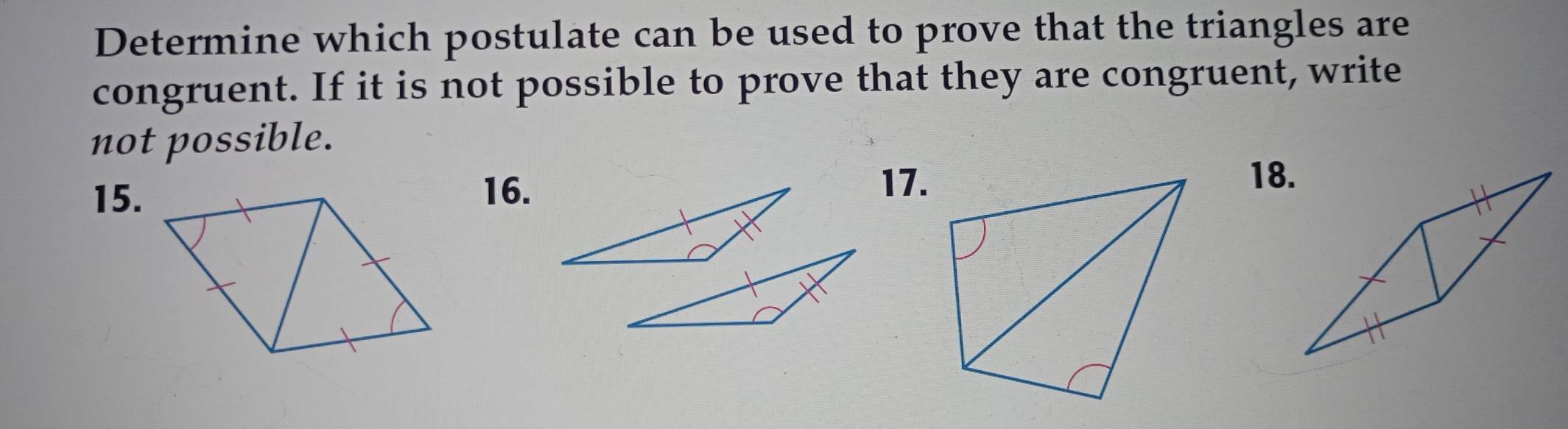 Determine which postulate can be used to prove that the triangles are 
congruent. If it is not possible to prove that they are congruent, write 
not possible. 
15. 
16. 
17.18.