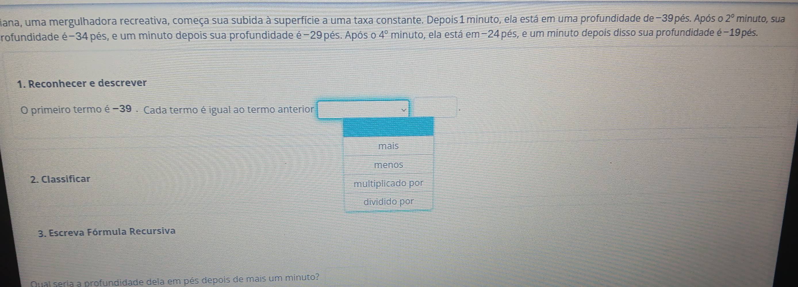 diana, uma mergulhadora recreativa, começa sua subida à superfície a uma taxa constante. Depois 1 minuto, ela está em uma profundidade de -39pés. Após o 2° minuto, sua
profundidade é -34 pés, e um minuto depois sua profundidade é -29 pés. Após o 4° minuto, ela está em−24 pés, e um minuto depois disso sua profundidade é−19pés.
1. Reconhecer e descrever
O primeiro termo é -39. Cada termo é igual ao termo anterior
mais
menos
2. Classificar
multiplicado por
dividido por
3. Escreva Fórmula Recursiva
Qual seria a profundidade dela em pés depois de mais um minuto?